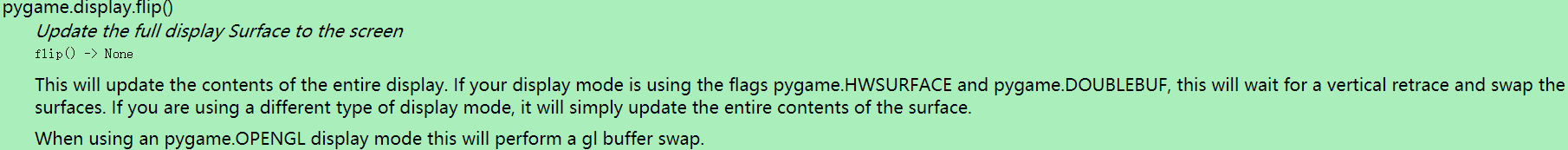 pygame.dlsplay.fllp()  Update the fu// display Surface to the screen  flip() -Y None  This will update the contents of the entire display. If your display mode is using the flags pygame.HWSURFACE and pygame.DOUBLEBUF, this will wait for a vertical retrace and swap the  surfaces. If you are using a different type Of display mode, it will simply update the entire contents Of the surface.  When using an pygame.OPENGL display mode this will perform a gl buffer swap.