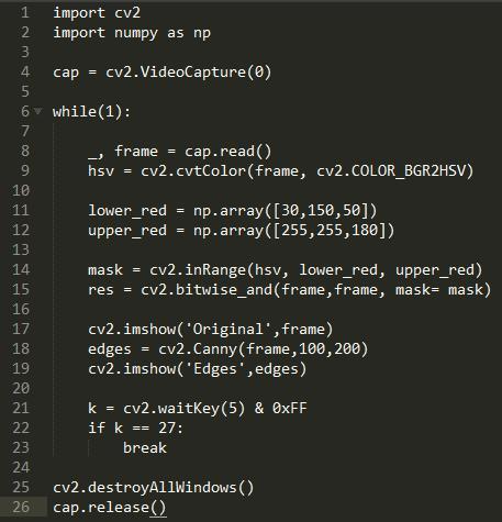 1  import cv2  2  import numpy as np  cv2.VideoCapture(Ø)  4  cap  6 • while(l)  7  cap. read()  8  frame  cv2.cvtC010r(frame, cv2.COLOR 8GR2HSV)  9  hsv  11  lower_red = np.  12  upper_red =  13  14  15  16  17  18  19  20  21  22  23  24  25  26  mask  res  = cv2.inRange(hsv, lower_red, upper_red)  cv2. mask= mask)  cv2  cap  cv2. imshow( Original , frame)  edges  cv2. imshow( Edges ,edges)  cv2. waitKey(5) & øxFF  k  if k 27  break  . destroyA11Windows ( )  . release()