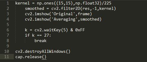 1  2  4  5  6  7  9  la  11  kernel = float32)/225  smoothed = cv2. filter2D(res, -1, kernel)  cv2. imshow( Original Frame)  cv2. imshow( Averaging , smoothed)  k = cv2.waitKey(5) & øxFF  if k  27:  break  destroyA11Windows ( )  cv2.  . release ( )  cap