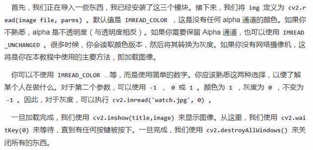 首 先 ， 我 们 正 在 导 入 一 些 东 西 ， 我 已 经 安 装 了 汶 三 个 模 块 。 接 下 来 ， 我 们 将 {mg 定 义 为 cv2.r  ead(image file ， parms) 。 默 认 值 是 IMREAD_COLOR 是 沿 有 任 何 alpha 通 道 的 颜 色 · 如 果 你  不 槧 悉 ， a \] pha 是 不 透 明 度 （ 与 透 明 度 相 反 ), 如 槊 你 要 保 留 Alpha 通 道 ， 也 可 以 使 用 IMREAD  UNCHANGED 。 很 多 时 佞 ， 你 刽 戔 取 颜 色 版 不 ， 然 后 将 其 转 为 灰 。 如 果 你 没 有 网 络 禍 像 机 ， 这  将 是 你 在 不 教 程 中 使 用 的 主 要 方 法 即 加 载 图 骁  你 可 以 不 使 用 INREAD_COLOR 等 ． 而 是 使 用 同 单 的 数 字 。 你 应 该 这 两 种 选 择 ． 以 便 了 解  某 个 人 在 做 什 么 。 对 于 第 二 个 参 数 ， 可 以 使 用 一 1 ， 0 或 1 ． 颜 色 为 1 ， 灰 度 为 不 变 为  ． 1 ． 因 此 ， 对 于 灰 度 ， 可 以 执 行 cv2.imread(•uatch.jpg', 劬  一 目 载 完 成 @ 我 们 使 用 “ 2 ． imshow(title, image) 来 显 示 图 骁 从 这 里 ， 我 们 雙 用 “ 2 .wai  t 緶 y 〈 劬 来 等 待 ， 直 到 有 任 何 按 踺 被 按 下 。 一 旦 完 成 ， 我 们 使 用 cv2.destroyA11Windows() 来 关  闭 所 有 的 东 西 。