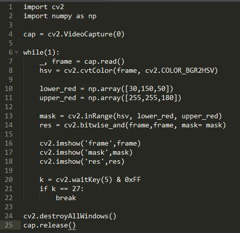 2  4  7  9  10  11  12  13  14  15  16  17  18  19  20  21  22  23  24  25  import cv2  import numpy as np  cap = cv2.VideoCapture(Ø)  6 v while(l)•  cap. read()  frame  cv2.cvtC010r(frame, cv2.COLOR BGR2HSV)  hsv  lower_red = np. 5B\])  upper_red =  cv2.inRange(hsv, lower_red, upper_red)  mask  cv2. mask= mask)  cv2. imshow( frame' ,frame)  cv2. imshow( mask ,mask)  cv2. imshow( res , res)  k = cv2.waitKey(5) & ØxFF  if k  27:  break  cv2. destroyA11Windows ( )  . release()  cap