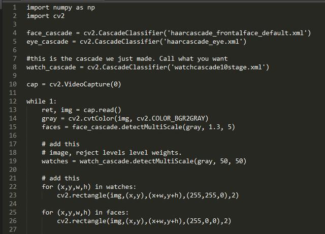 4  11  12  13  14  15  16  17  18  19  2e  21  22  23  24  25  26  27  import numpy as np  import cv2  face_cascade • cv2. )  eye_cascade — cv2.CascadeC1assifier( •haarcascade_eye.xml•)  #this is the cascade we just made. Call what you want  watch_cascade cv2.CascadeC1assifier( •watchcascade1Østage.xm1• )  cap • cv2. VideoCapture(Ø)  while 1:  ret, img = cap. read()  gray = cv2. cvtColor(img, cv2. COLOR_BGR2GRAY)  faces face_cascade. 1.3, 5)  # add this  # image, reject levels level weights.  watches = watch_cascade. detectMu1tiSca1e(gray, 50, 50)  # add this  for in watches:  cv2. rectangle(img, (x,y) , (x+w,y+h) , (255, 255, 0) , 2)  for in faces:  cv2. rectangle(img, (x,y) , (x+w,y+h) , (255, e, e) , 2)