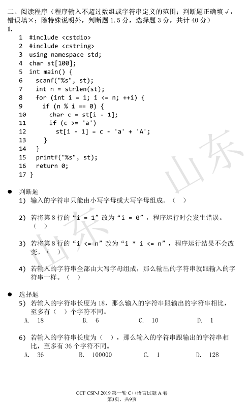 、 阅 读 程 序 （ 程 序 输 入 不 超 过 数 组 或 字 符 串 定 义 的 范 围 ； 判 断 题 正 确 填  错 误 煩 x ； 除 特 殊 说 明 外 ， 判 断 题 1.5 分 ， 选 择 题 3 分 ， 共 计 40 分 ）  轆 ， 共 9 负  4  13  _include   _include   using namespace Std;  char st [ 1 開 的  int main() {  scanf("%s", st);  = strlen(st);  Int  干 or (int i 蕊  1 ； i < 蕊 n;  if (n ％ i -  匚 匚  1 ] ；  if （ （ > 。 @ a  st[i  ． 1 ]  15 printf("Xs"  16 return 9 ；  17 }  判 断 题  1 ） 输 入 的 字 符 串 只 能 由 小 与 字 母 或 大 与 字 母 组 成 。 （ ）  2 ） 若 将 第 8 行 的 与  ， 程 序 运 行 时 会 发 生 错 误 。  3 ） 若 将 第 8 行 的 与 n ” 改 为 "i · i n ” ， 程 运 行 结 果 小 会 改  4 ） 若 输 人 的 字 符 串 全 部 由 大 写 字 母 组 成 ， 那 么 输 出 的 字 符 串 就 跟 輸 入 的 字  选 择 题  若 输 入 的 字 符 串 长 度 为 18 ， 那 么 输 入 的 字 符 串 跟 输 出 的 字 符 串 相 比 ，  至 多 有 （ ） 个 字 符 不 同 。  6 ） 若 输 入 的 字 符 串 长 度 为 （ ） ， 那 么 输 入 的 字 符 串 跟 输 出 的 字 符 串 相  比 ， 至 多 有 36 个 字 符 不 同 。  1 開 000  性 ] 28  CCF ESP-J 20 ] 9 弟  一 轮 C - 试 题 AO
