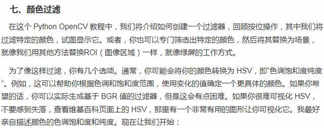 七 、 颜 色 过 滤  在 汶 个 PythonOpenCV 教 程 中 ， 我 们 将 介 绍 如 何 创 建 一 个 过 滤 器 ， 回 顾 按 位 操 作 ， 其 中 我 们 将  过 滤 特 定 的 颜 色 ， 试 显 示 它 。 或 者 》 你 也 可 以 亏 门 筛 选 出 特 定 的 颜 色 ， 然 后 将 具 焕 为 场 景  就 像 我 们 用 具 他 方 氵 去 替 焕 R 劊 〔 像 区 域 ） 一 样 ， 就 像 绿 屏 的 工 作 方 式 ．  为 了 像 这 样 过 滤 ， 你 有 几 个 选 顶 ． 通 常 ， 你 可 能 会 将 你 的 颜 色 转 庾 为 SV ， 即 “ 色 调 和 度 纯 度  。 侨 日 汶 可 以 帮 助 你 根 庭 色 调 和 泡 和 度 范 围 ， 使 用 变 化 的 值 确 定 一 个 更 具 体 的 颜 色 。 如 果 你 希  望 的 话 ， 你 可 以 实 际 生 成 基 于 BGR 佰 的 过 滤 器 ， 但 是 这 会 有 点 困 唯 。 如 果 你 很 唯 可 视 化 HSV ，  不 要 感 到 失 落 ， 查 看 维 基 百 科 页 面 上 的 HSV ． 那 里 有 一 个 非 常 有 用 的 条 形 让 你 可 视 化 它 。 我 最 好  辛 自 描 述 颜 色 的 色 调 泡 和 度 和 纯 度 。 现 在 让 我 们 开 始 ：