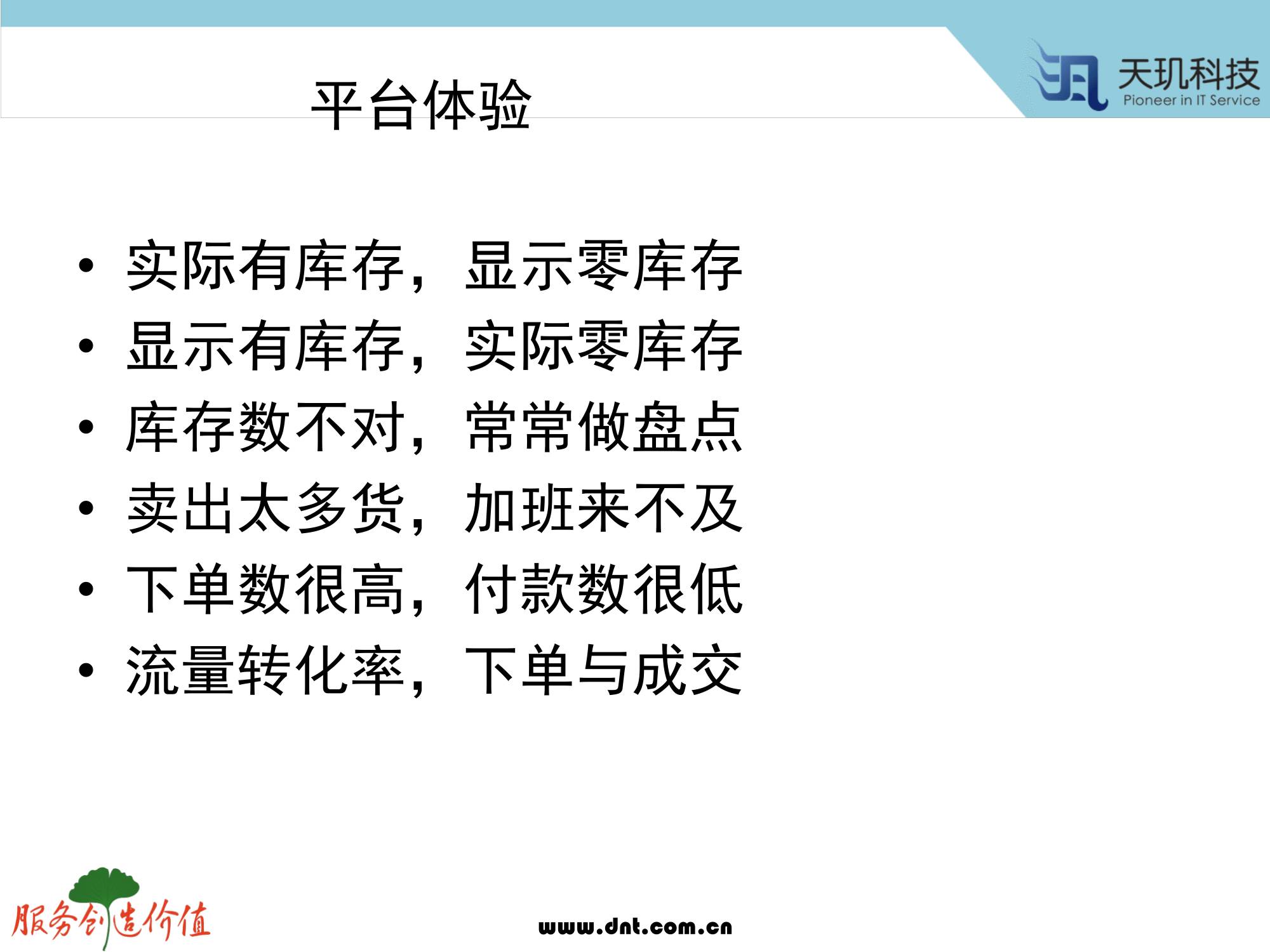 计算机生成了可选文字: 平 台 体 验  ． 实 际 有 库 存 ， 显 示 零 库 存  ． 显 示 有 库 存 ， 实 际 零 库 存  ． 库 存 数 不 对 ， 常 常 做 盘 点  ． 卖 出 太 多 货 ， 加 班 来 不 及  ． 下 单 数 很 高 ， 付 款 数 很 低  ． 流 量 转 化 率 ， 下 单 与 成 交  、 虱 天 玑 科 技  服 务 户 也 你 症  wuu.dnt.eom.cn