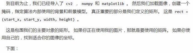 到 巨 前 为 止 ， 我 们 已 经 ， 了 “ 2 @ numpy 和 matplotlib 。 然 后 我 们 载 像 ， 创 建 一 个  掩 码 ， 指 定 篡 法 内 部 使 用 的 背 景 和 前 景 模 型 。 真 正 重 要 的 部 分 是 我 们 定 义 的 矩 形 。 这 是 rect ．  (start x ， start_y, width, height)  这 是 包 围 我 们 的 主 要 对 象 的 矩 形 。 如 果 你 正 在 哽 用 我 的 图 片 ， 那 就 是 要 使 用 的 阵 。 如 果 你 使  用 自 己 的 ， 找 到 适 合 你 的 像 的 坐 标 。  下 面