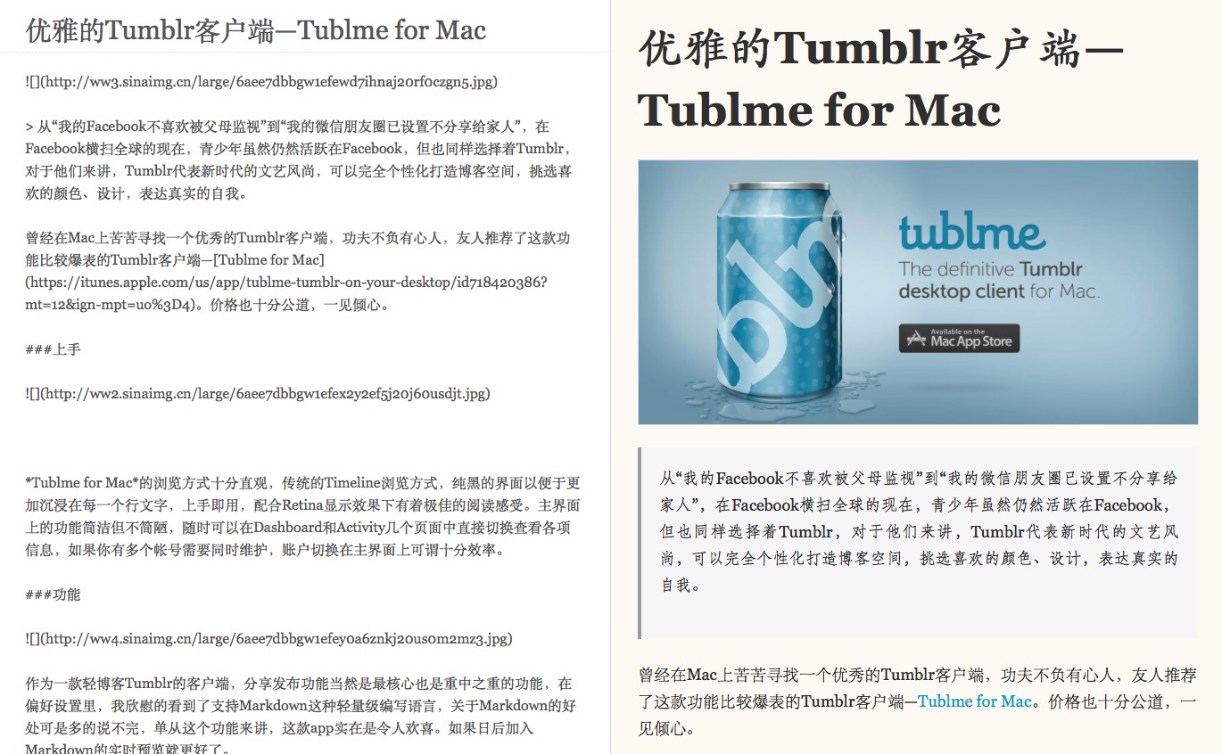 \](http://ww4sinamg.cn/1arge/6aee7dbbgw1efeyoa6znkj20usom2mz.3.jpg)  曾 经 在 Mac 上 苦 苦 寻 找 一 个 优 秀 的 Tumblr 客 户 端 ， 功 夫 不 负 有 心 人 ， 友 人 推 荐  作 为 一 款 轻 博 客 的 客 户 端 ， 分 享 发 布 功 能 当 然 是 最 核 心 也 是 重 中 之 重 的 功 能 ， 在  了 这 款 功 能 比 较 爆 表 的 Tumb \] r 客 户 端 —Tublme for Maco 价 格 也 十 分 公 道 ，  偏 好 设 置 里 ， 我 欣 慰 的 看 到 了 支 持 Markdown 这 种 轻 量 级 编 写 语 言 ， 关 于 Markdown 的 好  处 可 是 多 的 说 不 完 ， 单 从 这 个 功 能 来 讲 ， 这 款 app 实 在 是 令 人 欢 喜 。 如 果 日 后 加 入  见 倾 心 。