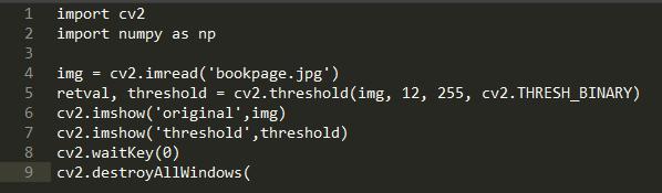 1  2  6  7  8  9  import cv2  import numpy as np  img = cv2. imread(' bookpage.jpg')  cv2. threshold (img,  retval, threshold  cv2. imshow( original , img)  cv2. imshow( threshold ' , threshold)  cv2. waitKey (0)  cv2. destroyA11Windows (  12,  255,  cv2. THRESH BINARY)