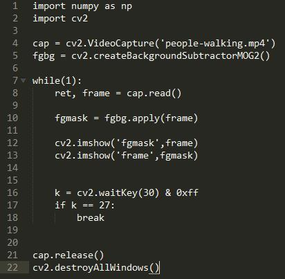 1  2  4  6  8  9  11  12  13  14  15  16  17  18  19  20  21  22  import numpy as np  import cv2  cv2.VideoCapture( ' people-walking. mp4 )  cap  fgbg = cv2. createBackgroundSubtractorMOG2()  while(l) •  cap. read ( )  ret, frame  fgmask = fgbg. apply(frame)  cv2. imshow( 'fgmask' ,frame)  cv2. imshow( frame ,fgmask)  cv2.waitKey(3Ø) & Øxff  k  if k  27:  break  cap. release( )  . d estroyA11WindowsC)J  cv2