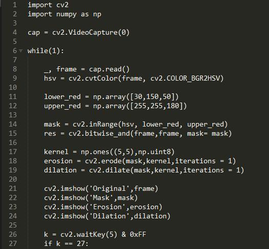 1  import cv2  2  import numpy as np  cv2. VideoC apture (0)  cap  6 v while(l)  7  cap. read()  8  frame =  cv2. cvtC010r(frame, cv2.COLOR BGR2HSV)  9  hsv  10  lower_red = 50\])  11  12  upper_red =  13  mask = cv2. inRange(hsv, lower_red, upper_red)  14  cv2. mask= mask)  15  16  np uint8)  17  kernel  cv2. erode (mask , kernel , iterations  18  erosion  cv2. dilate(mask, kernel, iterations = 1)  19  dilation  20  cv2. imshow( Original , frame)  21  cv2. imshow( •Mask' ,mask)  22  cv2. imshow( • Erosion • , erosion)  23  cv2. imshow( ' Dilation ,dilation)  24  25  k = cv2.waitKey(5) & øxFF  26  27  if k  27: