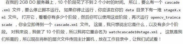 在 我 的 2G 日 DO 服 务 器 上 ， 10 个 阶 殷 花 了 不 到 2 个 小 时 的 时 间 。 所 以 ， 要 么 有 一 个 cascade  xml 文 件 ， 要 么 停 止 朩 运 行 。 如 果 你 停 止 运 行 ， 你 应 该 你 的 data 目 录 下 有 一 堆 stagex.x  ml 文 件 。 打 开 它 ， 看 看 你 有 多 少 个 阶 段 ， 然 后 你 可 以 使 用 这 些 阶 設 ， 再 次 运 行 opencv_trainca  scade ， 你 会 立 即 得 到 一 个 cascade.xmu 文 件 。 这 里 ， 我 只 想 说 出 它 是 什 么 ， 以 及 有 多 少 个 阶  段 。 对 我 来 说 ， 我 做 了 10 个 阶 段 ， 所 以 我 将 它 市 命 名 为 watchcascadelestage.xml 。 汶 就 是 我  们 所 需 的 ， 所 以 现 在 将 新 的 层 次 文 件 传 回 主 计 机 ， 放 在 工 作 目 录 中 ， 让 我 们 试 试 看 ！