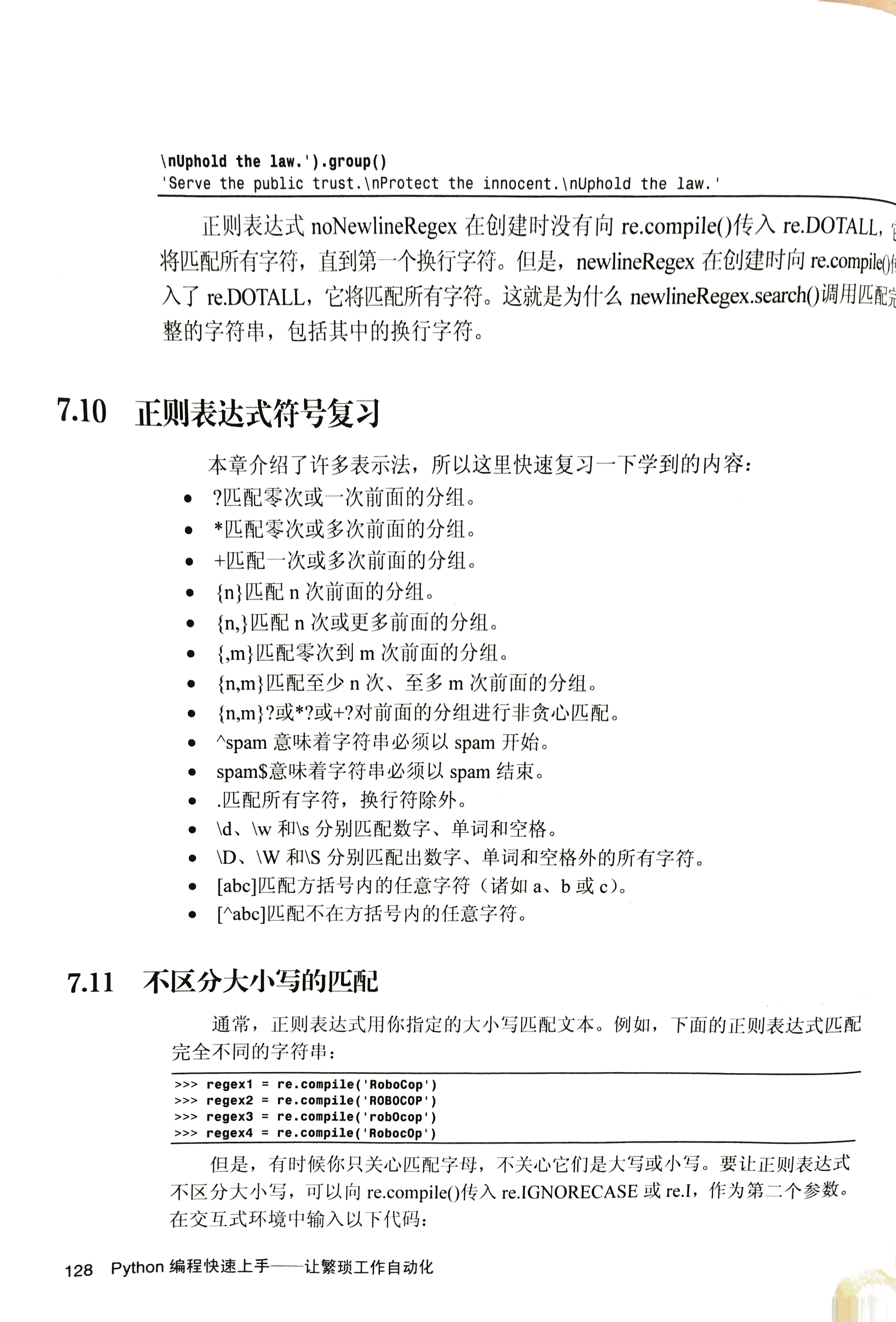 \nUph01d the 1 · ' ） .group()  Serve the public trust.\nProtect the Innocent. \nUphoId the law.  正 则 表 达 式 noNewlineRegex 在 创 建 时 没 有 向 recompile() 传 入 re.DOTALL,  将 匹 配 所 有 字 符 ， 直 到 第 一 个 换 行 字 符 。 但 是 ， newlineRegex 在 创 建 时 向 recompile()f  入 了 re.DOTALL ， 它 将 匹 配 所 有 字 符 。 这 就 是 为 什 么 newlineRegex.search() 调 用 匹  整 的 字 符 串 ， 包 括 其 中 的 换 行 字 符 。  正 则 表 达 式 符 号 复 习  7 · 10  7.11  0  0  本 章 介 绍 了 许 多 表 示 法 ， 所 以 这 里 快 速 复 习 一 下 学 到 的 内 容 ：  ？ 匹 配 零 次 或 一 次 前 面 的 分 组 。  _ 匹 配 零 次 或 多 次 前 面 的 分 组 。  + 匹 配 一 次 或 多 次 前 面 的 分 组 。  { n } 匹 配 n 次 前 面 的 分 组 。  { n ， } 匹 配 n 次 或 更 多 前 面 的 分 组 。  { ， m } 匹 配 零 次 到 m 次 前 面 的 分 组 。  { n ， m } 匹 配 至 少 n 次 、 至 多 m 次 前 面 的 分 组 。  { n ， m } ？ 或 _ ？ 或 + ？ 对 前 面 的 分 组 进 行 非 贪 心 匹 配 。  spam 意 味 着 字 符 串 必 须 以 spam 开 始 。  spam $ 意 味 着 字 符 串 必 须 以 spam 结 束 。  · 匹 配 所 有 字 符 ， 换 行 符 除 外 。  \d 、 \w 和 \s 分 别 匹 配 数 字 、 单 词 和 空 格 。  \D 、 \W 和 \S 分 别 匹 配 出 数 字 、 单 词 和 空 格 外 的 所 有 字 符 。  [ abc ] 匹 配 方 括 号 内 的 任 意 字 符 （ 诸 如 a 、 b 或 c)o  [ ^ abc ] 匹 配 不 在 方 括 号 内 的 任 意 字 符 。  不 区 分 大 小 写 的 匹 配  通 常 ， 正 则 表 达 式 用 你 指 定 的 大 小 写 匹 配 文 本 。 例 如 ， 下 面 的 正 则 表 达 式 匹 配  完 全 不 同 的 字 符 串 ：  > > > regexl  re -compile( RoboCop ')  re. compile( ROBOCOP I)  > > > regex2  re. compile( ' robOcop 生 ）  > > > regex3  re.compile(IRobocOp' ）  > > > regex4  但 是 ， 有 时 候 你 只 关 心 匹 配 字 母 ， 不 关 心 它 们 是 大 写 或 小 写 。 要 让 正 则 表 达 式  不 区 分 大 小 写 ， 可 以 向 re.compile() 传 入 re.IGNORECASE 或 re.l, 作 为 第 二 个 参 数 。  在 交 互 式 环 境 中 输 入 以 下 代 码 ：  128 python 编 程 快 速 上 手 一 一 一 让 繁 琐 工 作 自 动 化