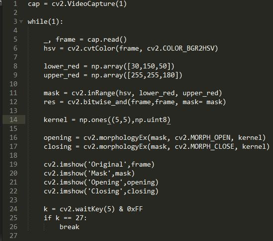 cv2. VideoCapture(1)  1  cap  2  3 v while(l) .  4  cap. read()  frame  cv2.cvtC010r(frame, cv2.COLOR 8GR2HSV)  6  hsv  7  lower_red = 50\])  8  9  upper_red = np.  10  cv2. inRange(hsv, lower_red, upper_red)  11  mask  res = cv2. mask= mask)  12  13  14  np. ones uint8)  kernel  15  opening = cv2. morphologyEx(mask, cv2. MORPH OPEN, kernel)  16  closing = cv2.morph010gyEx(mask, cv2.MORPH CLOSE, kernel)  17  18  cv2. imshow( Original Frame)  19  cv2. imshow( 'Mask' ,mask)  cv2. imshow( Opening' ,opening)  cv2. imshow( Closing' , closing)  22  23  k = cv2.waitKey(5) & øxFF  24  25  if k  27:  26  break  27