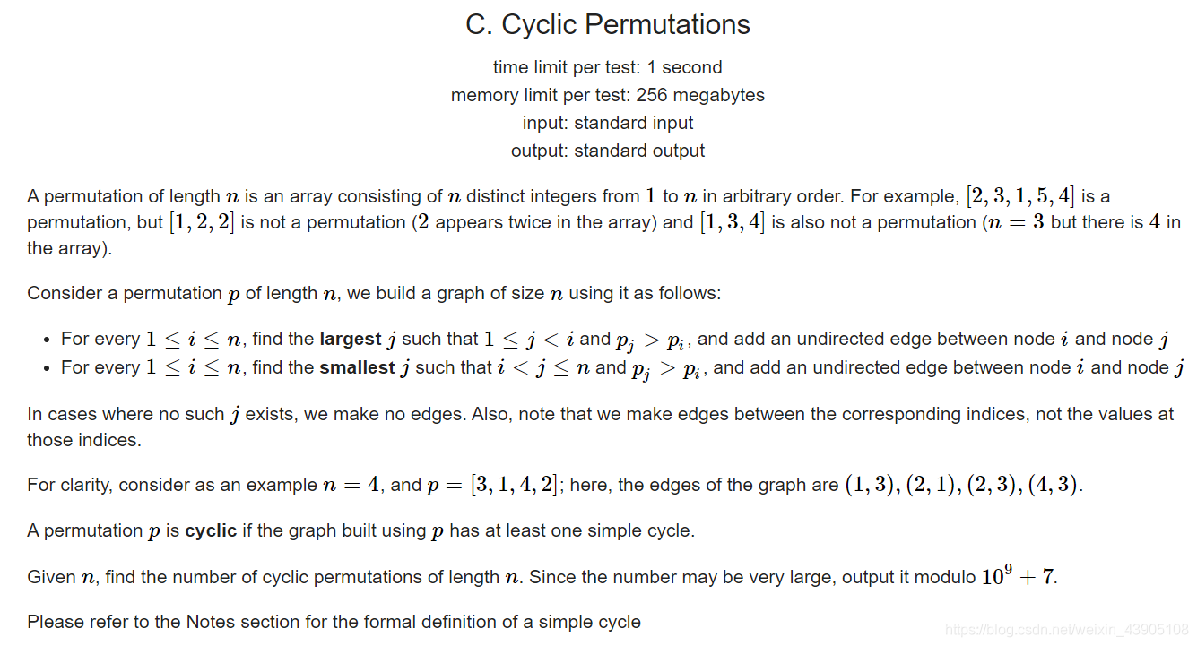 C. Cyclic Permutations  time limit per test: 1 second  memory limit per test: 256 megabytes  input: standard input  output: standard output  A permutation of length n is an array consisting of n distinct integers from 1 to n in arbitrary order. For example, [2, 3, 1, 5, 4] is a  permutation, but [1, 2, 2] is not a permutation (2 appears twice in the array) and [1, 3, 4] is also not a permutation (n = 3 but there is 4 in  the array).  Consider a permutation p of length n, we build a graph of size n using it as follows:  • For every 1 < i < n, find the largestj such that I < j < i and pj > Pi, and add an undirected edge between node i and node j  • For every 1 < i < n, find the smallest j such that i < j < n and pj > Pi, and add an undirected edge between node i and node j  In cases where no such j exists, we make no edges. Also, note that we make edges between the corresponding indices, not the values at  those indices.  For clarity, consider as an example n = 4, and p [3, 1, 4, 2]; here, the edges of the graph are (1, 3), (2, 1), (2, 3), (4, 3).  A permutation p is cyclic if the graph built using p has at least one simple cycle.  Given n, find the number of cyclic permutations of length n. Since the number may be very large, output it modulo 109 + 7.  Please refer to the Notes section for the formal definition of a simple cycle