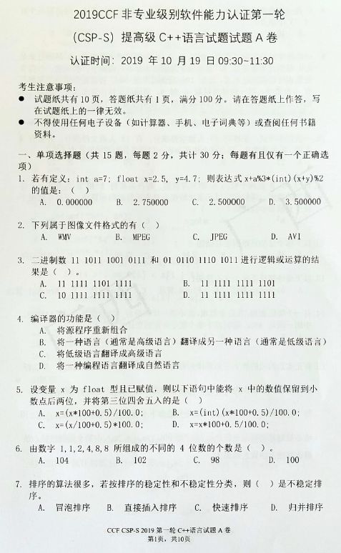 2019CCF 非 专 业 级 别 软 件 能 力 认 证 第 一 轮  (CSP-S) 提 高 级 C + 十 语 言 试 题 试 题 A 卷  认 证 时 间 ． 2m9 年 月 19 日 09 二 30 一 11 · 30  考 生 注 意 事 項 ：  试 韪 纸 其 有 用 死 答 芯 纸 共 有 丨 页 ， 满 分 1 開 分 。 请 在 答 题 纸 上 作 答 ， 写  在 试 韙 纸 上 的 一 律 无 效 ·  不 得 用 任 何 电 了 设 备 （ 如 计 算 器 ． 手 机 ． 电 了 词 典 等 〕 或 查 阅 任 何  贽 料 。  、 单 项 选 擇 题 （ 共 巧 韙 ， 每 题 2 分 ． 共 计 30 分 ； 每 题 有 且 舣 有 一 个 正 选  ． 若 有 定 义 ： int a=7; float x 二 2 ． 5 ， ， = 4.7 ，  则 表 达 式 、 ％ 3 00 + y ） 秫  的 值 是 ： （  A 、 0 ． 闐 0000  B. 2 ． 75 伽 0  2 ． 川 000  JPEG  D. 3 ． 51 围 000  ， 下 列 属 于 像 又 件 格 式 的 有 〔 ）  生 鼕 V  B. MPEG  3 ．  过 送 制 数 \] 1 炖 月 1001 0111 和 国 0110 1110 101 \] 进 行 逻 辑 或 运 算 伯  \] 1 凵 1 1 0 01 011  0 还 1 Il 1 10 \]  编 译 器 的 功 能 是 （ 冫  A. 将 源 程 序 重 合  目 1111 1111 1101  \] 1 Il Il Il 1 1 凵  & 将 一 种 语 謊 《 遍 常 是 高 级 訁 ） 译 威 另 一 种 哈 言 （ 通 常 是 低 级 语 ）  0 将 低 级 诰 訁 译 成 高 级 诰 言  D, 将 一 种 编 程 诰 訁 翻 译 成 自 然 语 言  设 变 量 、 为 float 型 且 已 赋 伯 ， 则 以 ． 卜 语 句 中 能 将 x 中 的 数 值 保 留 到 小  数 点 后 两 位 ， 井 将 第 汾 位 凹 舍 有 人 的 是 （ 〕  x = 6 * \] 00 + 0 ． 引 自 閬 ，  匚 炉 (x / 100 住 5 冫 引 00.0,  x = （ i 