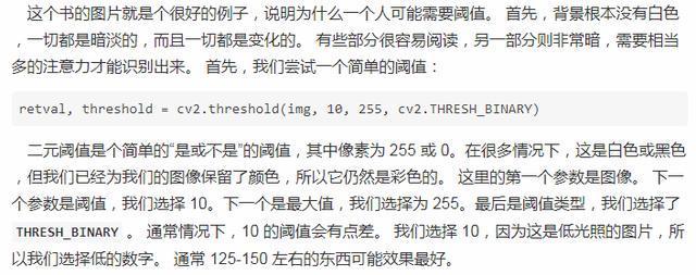 这 个 书 的 图 片 就 是 个 很 好 的 例 子 ， 说 明 为 什 么 一 个 人 可 能 要 或 0 首 先 ， 背 景 根 不 没 有 白 色  ， 一 切 都 是 暗 淡 的 ， 而 目 一 切 都 是 变 化 的 。 有 些 部 分 很 容 易 克 读 ， 另 一 部 分 则 非 常 暗 ， 要 相 当  多 的 注 意 力 才 能 识 剐 出 来 。 首 先 ， 我 们 尝 试 一 个 简 单 的 值  retval, threshold 。 cv2 ． threshold(img, 10 255 孬 0 / 2 .THRESH BINAR 、 '）  二 元 或 值 是 个 简 单 的 。 是 砌 下 是 ． 的 式 值 ， 其 中 像 素 为 255 或 0 。 在 很 多 情 况 下 ， 汶 白 色 或 黑 色  但 我 们 已 经 为 我 们 的 图 像 保 茔 了 颜 色 ， 所 以 它 仍 然 是 彩 色 的 。 这 里 的 第 一 个 参 镦 是 图 像 ． 下 一  个 参 数 是 成 值 ， 我 们 选 择 1 ‰ 下 一 个 是 最 大 值 ， 我 们 选 择 为 255 。 是 后 是 歲 值 鲞 型 ， 我 们 选 择 了  THRESH_BINARY 。 適 常 情 况 下 ， 10 的 阈 匾 会 有 差 。 我 们 苛 择 10 ， 因 为 这 是 低 光 照 的 片 ， 所  以 我 们 选 择 低 的 数 字 。 常 125 ． 150 左 右 的 东 西 可 旨 果 最 好 。