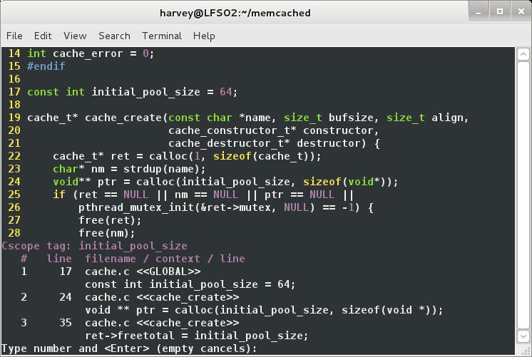. /memcached  harvey@LFS02•-  Terminal Help  File  14  15  16  17  18  19  20  21  22  23  24  25  26  27  28  Edit View  int cache  #endif  const int  Search  error  initiat_poot size  - 64,  char  cache t* cache create (const  cache  cache  cache t* ret  = cat loc (1,  char* nm  = strdup(name);  *name, size t bufsize, size t align,  constructor t* constructor,  destructor t* destructor) {  sizeof(cache t));  void** ptr  = cal Loc sizeof(void*)),  if (ret =  - NULL  - NULL  - NULL  Cscope  1  2  3  tag:  tine  17  24  35  p thread_mutex_init(&ret->mutex,  NULL)  free(ret);  free(nm);  filename / context / line  cache. c <<GLOBAL>>  const int  = 64;  cache. c <<cache create>>  = cat loc  ptr  cache. c <<cache create>>  ret->freetotat  and <Enter> (empty cancels) :  sizeof(void *)),  ype number
