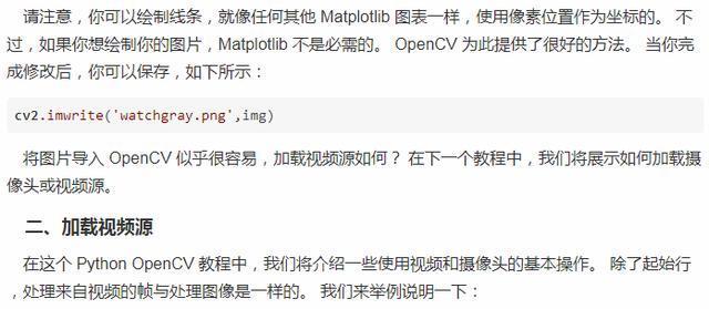 请 注 意 ， 你 可 以 绘 制 线 条 ， 就 像 《 可 其 他 Matplot № 一 样 ， 使 用 像 素 位 置 作 为 坐 标 的 。 不  过 ， 如 果 你 想 绘 制 你 的 图 片 ， Matp 恩 不 是 必 的 。 OpenCV 为 此 提 供 了 很 好 的 方 氵 去 。 当 你 完  成 修 改 后 ， 你 可 以 保 存 如 下 所 示 ：  CV2 ． imurite('watchgray ． png', img)  将 图 片 写 入 OpenCV 似 乎 很 容 易 ， 昶 视 频 源 如 何 ？ 在 下 个 教 程 中 ， 我 们 将 展 示 如 何 肫 载 璺  像 头 臨 视 频 源 。  、 加 载 视 频 源  在汶 个 PythonOpenCV 教 程 中 ． 我 们 将 给 ． 绍 一 些 使 视 顿 和 摄 像 头 的 基 不 臊 作 。  处 来 自 禊 颜 的 帧 与 处 理 像 是 一 样 的 。 我 们 来 举 例 说 明 一 下  除 了 起 始 行