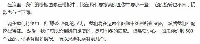 在 这 里 ， 我 们 的 模 板 像 在 模 板 中 ， 比 在 我 们 要 攫 素 的 图 像 中 要 小 一 些 。 它 的 旋 转 也 不 同 ， 明  影 也 有 些 不 同 。  现 在 我 们 将 使 用 一 种 “ 爆 破 ' ： 匹 配 的 形 式 ． 我 们 将 在 这 两 个 像 中 找 到 所 有 特 征 。 然 后 我 们 匹 配  这 些 特 征 。 然 后 ， 我 们 可 以 绘 制 我 们 想 要 的 ， 尽 可 能 多 的 匹 配 。 但 是 要 小 心 。 如 果 你 绘 制 5  个 匹 配 ， 你 会 有 很 多 误 报 。 所 以 只 绘 制 绘 制 前 几 个 。