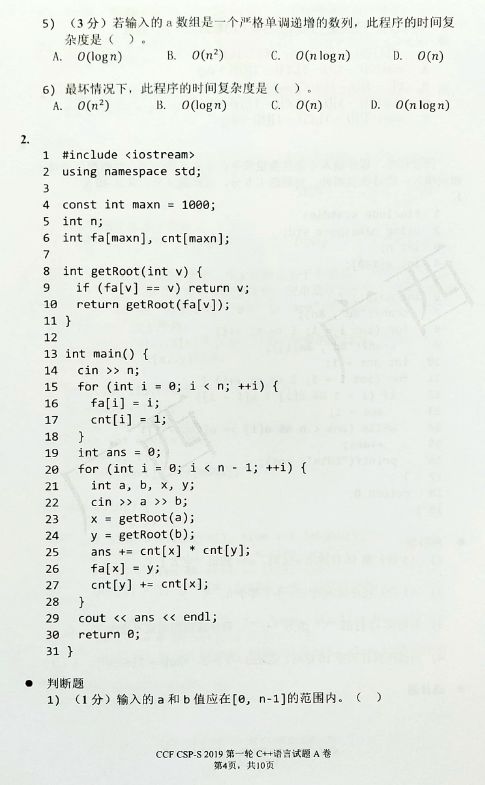 O (log n)  B. 0(nZ)  O(n logn)  6)  4  6  8  11  13  14  IS  18  19  20  28  29  31  CCF CSP-S2019 A  0012)  B. O(log n)  log n)  #include <iostream»  using namespace std;  const int maxn = loge;  int n;  int fa[maxnl, cnt[maxn];  int getR00t(int v) {  if (fa[v]  v) return v;  return  int main() {  can n;  for (int i B;  cnt[i] - 1;  int ans = a;  for (int i a;  int a, b, x, Y;  cin a b;  getROOt(a);  y getR00t(b);  ans cntLxJ * cnt[yl;  fa[x)  cnt[y] +- cnt(x];  cout ans < < endl;  return e;