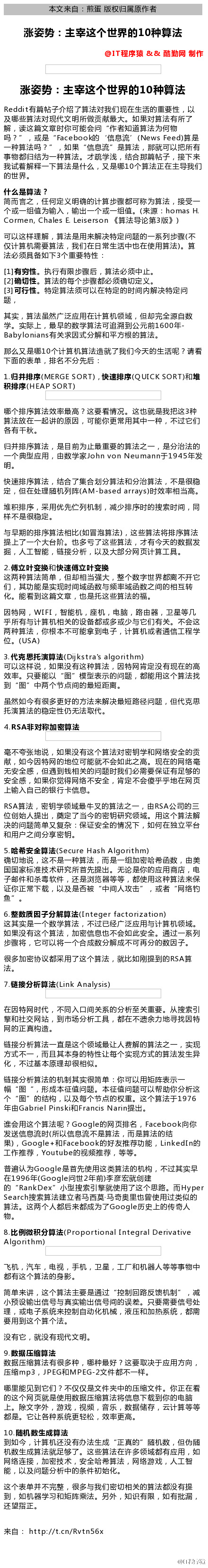 0  本 文 来 自 ： 煎 蛋 版 权 归 届 原 作 者  0  涨 姿 势 ： 主 宰 这 个 世 界 的 10 种 算 法  @仃 程 厚 猿 & & 酷 勤 网 制 作  涨 姿 势 ： 主 宰 这 个 世 界 的 10 种 算 法  Reddi t 有 篇 帖 子 介 绍 了 笪 法 对 我 们 觋 在 生 活 的 重 要 性 ， 以  及 哪 些 笪 法 对 觋 代 文 明 所 做 贡 献 最 大 。 如 果 对 巨 法 有 所 了  解 ， 读 这 篇 文 章 时 你 可 能 会 问 “ 作 者 知 道 笪 法 为 何 物  吗 ？ " 或 是 "Facebook 的 ． 信 息 流 ' (News Feed)ÄZ  一 种 笪 法 吗 ？ " ， 如 果 “ 信 息 流 " 是 笪 法 ， 那 可 以 吧 所 有  事 物 都 旧 结 为 一 种 笪 法 。 才 学 浅 ， 结 合 那 篇 阽 子 ， 接 下 来  我 试 着 解 释 一 下 笪 法 是 什 么 ， 又 是 哪 10 个 笪 法 正 在 芏 导 我 们  的 世 界 。  什 么 是 算 法 ？  简 而 言 之 ， 任 何 定 义 明 确 的 计 笪 步 揀 都 可 称 为 笪 法 ， 唼 受 一  个 或 一 组 值 为 输 入 ， 输 出 一 个 或 一 组 值 。 （ 来 源 ： homas H.  Carmen, Chales E. Leiserson 《 笪 法 导 论 第 3 版 》 ）  可 以 这 样 理 解 ， 笪 法 是 来 解 决 特 定 问 题 的 一 系 列 步 揀 （ 不  仅 计 笪 机 需 要 笪 法 ， 我 们 在 日 常 生 活 中 也 在 使 笪 法 )0 笪  法 必 须 具 备 如 下 3 个 重 要 特 性  [ 1 ] 有 穷 性 执 行 有 限 步 揀 后 ， 笪 法 必 须 中 止 。  [ 2 ] 确 切 性 。 笪 法 的 每 个 步 揀 都 必 须 确 切 定 义 。  [ 引 可 行 性 特 定 笪 法 须 可 以 在 特 定 的 时 间 内 解 决 特 定 问  其 实 ， 笪 法 虽 然 广 泛 应 在 计 笪 机 领 域 ， 但 却 完 全 源 数  学 。 实 际 上 ， 最 早 的 数 学 笪 法 可 追 溯 到 公 元 前 16 佣 年  Baby nians 有 关 求 因 式 分 解 和 平 方 根 的 笪 法 。  那 么 又 是 哪 10 个 计 笪 机 笪 法 造 就 了 我 们 今 天 的 生 活 呢 ？ 请 看  下 面 的 表 单 ， 排 名 不 分 先 后  1 归 #ÅE_(MERGE SORT) 快 i_ßE_(QU[CKSORT)_Q 堆  _RHE_(HEAP SORT)  哪 个 排 序 笪 法 效 率 最 高 ？ 这 要 看 情 况 。 这 也 就 是 我 吧 这 3 种  笪 法 放 在 一 起 讲 的 原 因 可 能 你 更 常 其 中 一 种 ， 不 过 它 们  各 有 干 秋 。  归 并 排 序 笪 法 ， 是 目 前 为 止 最 重 要 的 笪 法 之 一 ， 是 分 氵 台 法 的  一 个 典 型 应 ， 由 数 学 家 」 Ohn von Neumann 于 1945 年 发  明 。  快 速 排 序 笪 法 ， 结 合 了 集 合 划 分 笪 法 和 分 氵 台 笪 法 ， 不 是 很 隐  定 ， 但 在 处 理 随 机 列 阵 （ AM ． based a “ ays ） 时 效 率 相 当 高  堆 积 排 序 ， 采 优 先 伫 列 机 制 ， 减 少 排 序 时 的 搜 索 时 间 ， 同  样 不 是 很 喼 定  与 早 期 的 排 序 笪 法 相 比 （ 如 冒 泡 笪 法 ） ， 这 些 笪 法 将 排 序 笪 法  提 上 了 一 个 大 台 阶 。 也 多 亏 了 这 些 笪 法 ， 才 有 今 天 的 数 据 发  崛 ， 人 工 智 能 链 接 分 析 ， 以 及 大 部 分 网 页 计 笪 工 具  2 、 傅 立 叶 变 换 和 快 速 傅 立 叶 变 换  这 呐 种 算 法 简 单 ， 但 却 相 当 强 大 ， 整 个 数 字 世 界 都 离 不 开 它  们 其 功 能 是 实 觋 时 间 域 函 数 与 频 率 域 函 数 之 间 的 相 互 转  化 。 能 看 到 这 篇 文 章 ， 也 是 托 这 些 巨 法 的 福  因 特 网 ， W[F[ 智 能 机 ， 座 机 ， 电 脑 ， 路 由 器 ， 卫 星 等 几  乎 所 有 与 计 笪 机 相 关 的 设 备 都 或 多 或 少 与 它 们 有 关 。 不 会 这  叻 种 笪 法 ， 你 根 本 不 可 能 拿 到 电 子 ， 计 笪 机 或 者 通 信 工 程 学  位 。 (USA)  3 、 代 克 思 托 演 算 法 （ D 刂 kstra ． s algorithm)  可 以 这 样 说 ， 如 果 没 有 这 种 笪 法 ， 因 特 网 肯 定 没 有 觋 在 的 高  效 率 。 R 要 能 以 “ 图 " 忄 莫 型 表 亍 的 问 题 ， 都 能 这 个 笪 法 找  到 “ 图 " 中 叻 个 节 点 间 的 最 短 距 离 。  虽 然 如 今 有 很 多 更 好 的 方 法 来 解 决 最 短 路 径 问 题 ， 但 代 克 思  托 演 笪 法 的 喼 定 性 仍 无 法 取 代 。  4 、 RSA 非 对 称 加 密 算 法  不 夸 张 地 说 ， 如 果 没 有 这 个 笪 法 对 密 钥 学 和 网 络 安 全 的 贡  ， 如 今 因 特 网 的 地 位 可 能 就 不 会 如 此 之 高 觋 在 的 网 络  无 安 全 感 ， 但 遇 到 钱 相 关 的 问 题 时 我 们 必 需 要 保 证 有 足 够 的  安 全 感 ， 如 果 你 觉 得 网 络 不 安 全 ， 肯 定 不 会 傻 乎 乎 地 在 网 页  上 输 入 自 己 的 银 行 卡 信 息  RSAÄ 法 ， 密 钥 学 领 域 最 牛 叉 的 笪 法 之 一 ， 由 RSA 公 司 的 三  位 创 始 人 提 出 ， 奠 定 了 当 今 的 密 钥 研 究 领 域 。 这 个 笪 法 解  决 的 问 题 简 单 又 复 杂 ： 保 证 安 全 的 情 兄 下 ， 如 何 在 独 立 平 台  和 F 之 间 分 享 密 钥  哈 希 安 全 算 法 （ Se （ ure Hash Algorithm)  5  确 切 地 说 ， 这 不 是 一 种 笪 法 ， 而 是 一 组 加 密 哈 希 函 数 ， 由 美  国 国 家 标 准 技 术 研 究 所 苜 先 提 出 。 无 论 是 你 的 应 商 店 ， 电  子 邮 件 和 平 毒 软 件 ， 还 是 氵 刘 览 器 等 等 ， 都 使 这 种 笪 法 来 保  证 你 正 常 下 载 ， 以 及 是 否 被 “ 中 间 人 攻 击 ， 或 者 “ 网 络 钓  6 整 數 质 因 子 分 解 算 法 （ [ nteger factorization)  这 其 实 是 一 个 数 学 笪 法 ， 不 过 已 广 泛 应 与 计 笪 机 领 域 。  如 果 没 有 这 个 笪 法 ， 加 密 信 急 也 不 会 如 此 安 全 。 通 过 一 系 列  步 揀 将 ， 它 可 以 将 一 个 合 成 数 分 解 成 不 可 再 分 的 数 因 子 。  很 多 加 密 协 议 都 采 了 这 个 笪 法 ， 就 比 如 刚 提 到 的 RSAÄ  法 。  7 、 链 接 分 忻 算 法 山 nk Anal sis)  在 因 特 网 时 代 ， 不 同 入 口 间 关 系 的 分 析 至 关 重 要 。 从 搜 索 引  擎 和 社 交 网 站 ， 到 市 场 分 析 工 具 ， 都 在 不 遗 余 力 地 寻 找 因 特  网 的 正 真 构 造 。  链 接 分 析 笪 法 一 直 是 这 个 领 域 最 让 人 解 的 笪 法 之 一 ， 实 觋  方 式 不 一 而 且 其 本 身 的 特 性 让 每 个 实 觋 方 式 的 笪 法 发 生 异  化 ， 不 过 基 本 原 理 却 很 相 似 。  链 唼 分 析 笪 法 的 机 制 其 实 很 简 单 ： 你 可 以 矩 阵 表 亍  幅 “ 图 “ 形 成 本 征 值 问 题 。 本 征 值 问 题 可 以 帮 助 你 分 析 这  个 “ 图 " 的 结 构 ， 以 及 每 个 节 点 的 权 重 这 个 笪 法 于 1976  年 由 Gabriel Plnskl 和 Francis Narln  提 出 。  谁 会 这 个 笪 法 呢 ？ Go 。 g ] e 的 网 页 排 名 ， Facebook 向 你  发 送 信 息 流 时 （ 所 以 信 息 流 不 是 笪 法 ， 而 是 笪 法 的 结  k), Google+*QFacebook 的 好 友 睢 荐 功 能 ， Linked[n 的  工 作 推 荐 ， Youtube 的 视 频 惟 荐 ， 等 等 。  普 遍 认 为 G 。 。 g le 是 苜 先 使 这 类 笪 法 的 机 构 ， 不 过 其 实 早  在 1996 年 （ G 。 。 g ] e 问 世 2 年 前 ） 李 彦 宏 就 创 建  的 "RankDex" 小 型 搜 索 引 擎 使 了 这 个 思 路 。 而 Hyper  sear （ h 搜 索 笪 法 建 立 者 马 西 虱 马 奇 奥 里 也 曾 使 过 类 似 的  笪 法 。 这 呐 个 人 都 后 来 都 成 为 了 G 。 og ] e 历 史 上 的 传 奇 人  物 。  8 、 比 例 微 积 分 算 法 （ Proportiona 丨 Integral Derivative  Algorithm)  飞 机 ， 汽 车 ， 电 视 ， 手 机 ， 卫 星 ， 工 厂 和 机 器 人 等 等 事 物 中  都 有 这 个 笪 法 的 身 影 。  简 单 来 讲 ， 这 个 笪 法 芏 要 是 通 过 “ 控 制 回 路 反 馈 机 制 ， 减  小 顸 设 输 出 信 号 与 真 实 输 出 信 号 间 的 误 差 R 要 需 要 信 号 处  理 ， 或 电 子 系 统 来 腔 制 动 化 机 械 ， 液 压 和 加 热 系 统 ， 都 需  要 到 这 个 笪 个 法 。  没 有 它 ， 就 没 有 觋 代 文 明 。  9 ． 數 据 压 缩 算 法  数 据 压 缩 算 法 有 很 多 种 ， 哪 种 最 好 ？ 这 要 取 决 于 应 方 向  压 缩 mp3 ， 」 PEG 和 MPEG ． 2 文 件 都 不 一 样 。  哪 里 能 见 到 它 们 ？ 不 仅 仅 是 文 件 夹 中 的 压 缩 文 件 。 你 正 在 看  的 这 个 网 页 就 是 使 数 据 压 缩 笪 法 将 信 息 下 载 到 你 的 电 脑  上 。 除 文 字 外 ， 游 戏 ， 视 频 ， 音 乐 ， 数 据 储 存 ， 云 计 笪 等 等  都 是 。 它 让 各 种 系 统 更 轻 松 ， 效 率 更 高  10 随 机 數 生 成 算 法  到 如 今 ， 计 巨 机 还 没 有 办 法 生 成 “ 正 真 的 " 随 机 数 ， 但 伪 随  机 数 生 成 笪 法 薪 足 够 了 。 这 些 笪 法 在 许 多 领 域 都 有 应 ， 如  网 络 连 接 ， 加 密 技 术 ， 安 全 哈 希 笪 法 ， 网 络 游 戏 ， 人 工 智  能 ， 以 及 问 题 分 析 中 的 条 件 初 始 化 。  这 个 表 单 并 不 完 整 ， 很 多 与 我 们 密 切 相 关 的 笪 法 都 没 有 提  到 ， 如 机 器 学 习 和 矩 阵 乘 法 。 另 外 ， 知 识 有 限 ， 如 有 砒  还 望 指 正  来 自 ： http://t.cn/Rvtn56x
