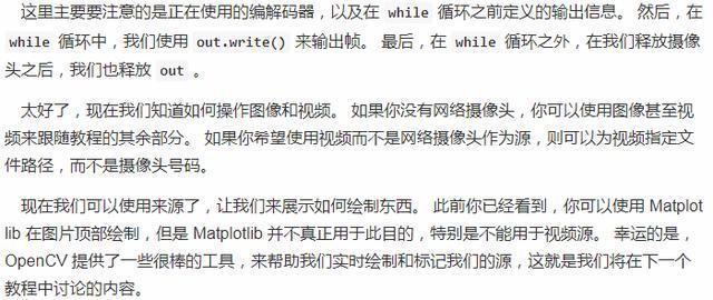 这 里 主 要 要 注 意 的 是 正 旺 使 用 的 编 解 码 器 孬 以 及 在 while 循 环 之 前 定 义 的 输 出 信 息 。 然 后 ， 在  while 循 环 中 ． 我 们 使 用 out.write() 来 输 出 帧 。 最 后 ， 在 while 循 环 之 外 ， 在 我 们 释 放 摄 像  头 之 后 ， 我 们 也 释 放 out 。  太 好 了 ， 现 在 我 们 知 道 如 何 操 作 图 像 和 襖 频 。 如 果 你 没 有 网 络 像 头 ， 你 可 以 使 用 图 像 甚 至 视  频 来 跟 随 教 程 的 其 厼 部 分 · 如 果 你 希 望 使 用 视 颇 而 不 是 络 像 头 作 为 源 ， 则 可 以 为 颇 指 定 文  件 路 径 ， 而 不 是 璺 像 头 号 码 。  现 在 我 们 可 以 使 用 来 源 了 ， 让 我 们 来 示 如 何 绘 制 东 此 前 你 已 经 看 到 ． 你 可 以 使 用 Matplot  》 ib 在 图 片 顶 部 绘 制 ， 但 是 Matp ib 并 不 真 正 用 于 此 目 的 ， 特 别 是 不 能 用 于 複 颜 源 。 幸 运 的 是  OpenCV 提 供 了 一 些 很 柽 的 工 具 ， 来 帮 助 我 们 实 时 绘 制 和 标 记 我 们 的 源 ， 这 就 是 我 们 将 在 下 一 个  教 程 中 讨 论 的 内 容 。
