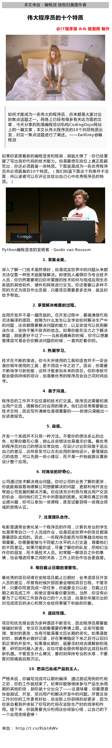 计算机生成了可选文字: 0  本 文 来 自 ： 编 程 派 版 权 归 届 原 作 者  伟 大 程 序 员 的 十 个 特 质  0  @仃 程 厚 猿 & & 酷 勤 网 制 作  如 何 才 能 成 为 一 名 伟 大 的 程 序 员 ， 历 来 都 是 大 家 讨 论  的 焦 点 话 题 之 一 。 网 络 上 已 有 很 多 有 关 这 方 面 的 文  章 今 大 分 享 的 则 是 程 培 训 机 构 C 。 dingD 。 网 站  上 的 一 篇 文 章 本 文 从 伟 大 程 序 员 的 10 个 廿 同 特 质 出  发 ， 对 这 一 焦 点 话 题 进 行 了 阐 述 。  如 果 你 紧 跟 最 新 的 编 程 语 言 和 框 架 ， 那 太 棒 了 ： 你 已  握 了 写 出 良 好 代 码 的 技 术 能 力 。 但 是 要 想 在 岗 位 上 真 正 脱 颖  而 出 ， 你 还 必 须 具 备 一 些 特 质 。 下 面 就 是 成 为 一 名 优 秀 程 序  员 所 必 须 具 备 的 10 个 特 质 。 （ 我 们 知 道 下 面 这 个 列 表 并 不 全  面 ， 所 以 读 者 可 以 在 评 论 区 给 出 自 己 心 中 优 秀 程 序 员 的 特  0 8 是  pyth 。 n 编 程 语 言 的 发 明 者 ： Guido van Rossum  1 ． 发 展 全 面 。  深 入 了 解 一 门 技 术 虽 然 很 好 ， 但 是 觋 实 世 界 中 的 问 题 从 来 都  无 法 仅 靠 一 种 技 术 能 够 解 决 。 即 使 别 人 雇 佣 你 为 专 业 技 术  人 员 ， 你 仍 然 需 要 明 你 所 皇 握 的 技 术 如 何 与 组 成 应 生 态  系 统 的 其 他 软 件 、 硬 件 和 网 络 进 行 交 互 你 还 需 要 以 多 种 不  同 的 方 式 为 项 目 作 出 贡 ， 只 要 项 目 需 要 更 多 支 時 ， 就 及 时  给 予 帮 助 。  2 ． 享 受 解 决 堆 题 的 过 程 。  应 开 发 并 不 是 一 蹴 而 就 的 。 在 开 发 过 程 中 ， 要 倡 楚 代 码  无 法 译 的 原 因 、 故 障 为 什 么 发 生 以 及 学 会 如 何 解 决 生 产 中  的 问 题 ， 这 些 都 需 要 解 决 问 题 的 能 力 ， 以 及 坚 信 可 以 找 到 解  决 办 法 ， 坚 時 不 懈 不 放 弃 的 信 念 。 如 果 你 能 在 压 力 之 下 解 决  难 题 ， 那 更 好 不 过 了 一 一 当 系 统 瘫 痪 的 时 佞 ， 你 可 以 想 象  管 理 层 可 是 会 在 你 解 决 问 题 的 时 候 ， 一 直 死 盯 着 你 的 。  3 ． 热 学 习 。  技 术 在 不 断 的 演 进 。 你 今 天 所 使 的 工 具 和 语 言 并 不 一 定 会  是 你 明 年 使 的 工 具 ， 更 不 说 十 年 之 后 了 。 因 此 ， 你 需 要  不 断 地 学 习 新 技 能 ， 这 样 才 能 参 加 耒 来 的 项 目 。 你 的 老 板 可  能 会 提 供 時 续 的 培 训 ， 但 是 最 优 秀 的 程 序 员 会 自 己 花 时 闾 自  4 ． 善 于 沟 通 。  程 序 员 的 工 作 并 不 仅 仅 是 和 技 术 打 交 道 。 程 序 员 还 需 要 和 商  业 F 交 流 ， 理 解 他 们 对 应 的 需 求 。 他 们 还 常 需 要 输 出  技 术 文 裆 ， 因 此 写 作 晰 也 是 很 重 要 的 一 一 即 使 R 是 输 出 一  份 进 度 报 告  5 ． 自 信 。  开 发 一 个 系 统 并 不 只 有 一 种 方 法 。 不 管 你 的 想 法 多 么 的 出  色 ， 如 果 你 藏 在 心 里 ， 那 么 这 些 想 法 也 是 无 价 值 。 最 优 秀  的 程 序 员 对 己 的 想 法 非 常 引 自 ， 在 设 计 讨 论 阶 段 敢 于 说 出  己 的 意 见 ， 这 样 县 至 可 以 左 右 应 的 架 构 设 计 。 要 增 强 自  己 的 信 息 ， 可 以 先 提 一 些 小 建 议 ， 而 不 是 一 开 始 就 提 议 重 新  设 计 整 个 应 。  6 ． 对 商 业 的 好 奇 心 。  公 司 通 过 技 术 解 决 商 业 问 题 。 你 对 公 司 的 业 务 了 解 的 更 深  你 能 越 容 易 地 理 解 公 司 想 要 解 决 的 问 题 ， 更 顺 利 地 开 发 出  帮 助 公 司 发 展 的 解 决 方 案 。 你 应 该 充 分 利 与 商 业 F 交 流  的 机 会 ， 询 问 他 们 在 工 作 中 所 面 临 的 困 唯 。 如 果 你 真 正 对 商  业 感 兴 趣 ， 你 可 以 参 加 一 些 课 程 ， 县 至 试 着 获 得 一 些 商 业 领  域 的 资 格 认 证  7 ． 淺 重 团 队 合 作  电 影 里 通 常 会 美 化 某 一 个 程 序 员 的 作 ， 、 十 笪 机 专 业 的 学 生  也 是 常 常 己 一 《 兀  ^ 人 宀 成 作 业 ， 但 是 觋 实 世 界 中 的 项 目 都 是  需 要 团 队 实 觋 的 。 因 此 ， 一 名 程 序 员 能 否 与 同 事 融 洽 相 处 也  很 重 要 。 你 需 要 能 够 与 不 同 能 力 水 平 的 人 打 交 道 ， 尊 重 他 们  的 不 同 意 见 。 如 果 可 能 的 话 ， 尽 量 了 解 你 的 队 友 ， 吧 他 们 当  作 你 的 朋 友 ， 而 不 是 技 术 人 员 。 时 常 聊 一 聊 项 目 之 外 的 事  情 ， 也 会 堆 进 同 事 之 闾 的 关 系 ， 工 作 上 的 合 作 也 会 更 容 。  8 ． 明 白 截 止 日 期 的 重 要 性 。  最 优 秀 的 项 目 理 在 安 排 项 目 截 止 日 期 时 ， 会 考 虑 项 目 开 发  人 员 的 意 见 ， 尽 管 有 时 佞 外 部 因 素 会 缩 短 项 目 日 程 不 管 怎  样 ， R 要 你 同 意 完 成 一 项 任 务 ， 你 要 全 力 以 赴 在 截 止 日  期 之 前 完 成 工 作 ， 即 使 这 意 味 着 你 要 加 班 当 然 ， 你 没 有 必  要 为 了 公 司 和 工 作 放 弃 己 的 个 人 生 活 ， 但 是 你 所 展 亍 出 的  对 完 成 项 目 的 决 心 和 努 力 会 给 同 事 留 下 积 极 的 印 象 。  9 ． 适 应 性 强 。  项 目 和 优 先 级 会 因 为 多 种 原 因 不 断 变 化 ， 因 此 程 序 员 需 要 能  够 随 时 转 变 ， 专 注 在 当 前 最 重 要 的 事 情 上 面 。 这 些 可 能 细  微 、 皙 时 的 更 改 ， 也 有 可 能 是 重 大 且 长 期 的 变 化 。 如 果 是 皙  时 的 ， 那 请 务 必 做 好 记 录 ， 好 在 事 情 定 下 来 之 后 可 以 回 归  到 正 常 的 开 发 中 。 如 果 是 长 期 的 ， 要 花 时 闾 去 理 解 新 的 场  景 ， 研 究 如 何 融 入 进 去 。 这 也 可 能 会 提 供 帮 助 你 达 成 目 标 的  新 机 遇 。 不 管 发 生 什 么 情 况 ， 要 时 刻 保 時 专 业 的 水 准 ， 不 要  面 对 困 境 就 我 沉 沦 。  10 ． 把 自 己 当 成 产 品 的 主 人 。  严 格 来 说 ， 你 编 写 完 成 可 以 顺 利 译 、 通 过 测 试 例 的 代 码  之 后 ， 你 的 工 作 结 束 了 。 如 果 你 能 够 继 续 参 与 产 品 生 命 周  期 的 其 他 阶 段 ， 那 你 十 分 出 众 了 一 一 这 意 味 着 ， 你 要 愿 意  协 助 测 试 、 开 发 、 培 训 F 和 解 决 开 发 中 的 问 题 。 尽 管 这 些  工 作 对 你 的 工 作 更 有 好 处 ， 但 实 际 上 你 获 得 的 却 更 多 ， 因 为  你 亲 看 到 并 体 了 你 写 的 代 码 在 实 际 生 产 时 的 效 率 和 作  。 唼 下 来 ， 你 就 需 要 充 分 利 这 份 逾 心 得 让 自 己 的 下  一 个 应 变 得 更 棒 ！  来 自 ： http://t.cn/RUstAWv