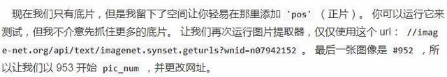 现 在 我 们 只 有 底 片 ， 但 是 我 留 下 了 空 间 让 你 轻 易 在 那 里 添 加 •pos' （ 正 片 ） 。 你 可 以 运 行 它 来  测 试 ， 但 不 介 意 先 抓 僅 更 多 的 底 胤 让 我 们 再 次 运 行 图 片 提 取 器 ， 仅 仅 使 用 这 个 丽 ： //imag  e-net .01 、 g/api/text/imagenet .synset .getut 、 Is？“n1d：n翎g42152 。 最 一 一 弓 长 亻 象 是 # 952 所  以 让 我 们 以 g53 开 始 pic_num ， 并 生 改 网 址 。