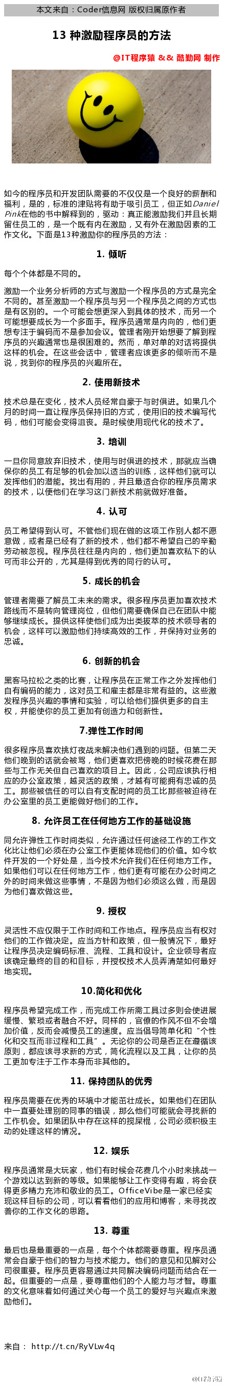 0  本 文 来 自 ： coderæg 网 版 权 归 届 原 作 者  苋 3 种 激 励 程 序 员 的 方 法  0  @仃 程 厚 猿 & & 酷 勤 网 制 作  如 今 的 程 序 员 和 开 发 团 队 需 要 的 不 仅 仅 是 一 个 良 好 的 薪 酬 和  福 利 是 的 ， 标 准 的 津 贴 将 有 助 于 吸 引 员 工 ， 但 正 囗  女 Daniel  Pm 々 在 他 的 书 中 解 释 到 的 ， 驱 动 真 正 能 激 励 我 们 并 且 长 期  留 住 员 工 的 ， 是 一 个 既 有 内 在 激 励 ， 又 有 外 在 激 励 因 素 的 工  作 文 化 。 下 面 是 13 种 激 励 你 的 程 序 员 的 方 法  1 ． 傾 听  每 个 个 体 都 是 不 同 的 。  激 励 一 个 业 务 分 析 师 的 方 式 与 激 励 一 个 程 序 员 的 方 式 是 完 全  不 同 的 。 县 至 激 励 一 个 程 序 员 与 另 一 个 程 序 员 之 间 的 方 式 也  是 有 区 别 的 。 一 个 可 能 会 想 更 深 入 到 具 体 的 技 术 ， 而 另 一 个  可 能 想 要 成 长 为 一 个 多 面 手 。 程 序 员 通 常 是 内 向 的 ， 他 们 更  想 专 注 于 码 而 不 是 参 加 会 议 。 管 理 者 刚 开 始 想 要 了 解 到 程  序 员 的 兴 趣 通 常 也 是 很 困 唯 的 。 然 而 单 对 单 的 对 话 将 提 供  这 样 的 机 会 在 这 些 会 话 中 ， 管 理 者 应 该 更 多 的 倾 听 而 不 是  说 ， 找 到 你 的 程 序 员 的 兴 趣 所 在 。  2 ． 使 用 新 技 术  技 术 总 是 在 变 化 ， 技 术 人 员 常 于 与 时 俱 进 。 如 果 几 个  月 的 时 间 一 直 让 程 序 员 保 時 旧 的 方 式 ， 使 旧 的 技 术 编 写 代  码 ， 他 们 可 能 会 变 得 沮 丧 。 是 时 佞 使 觋 代 化 的 技 术 了 。  3 ． 培 训  一 你 同 意 放 弃 旧 技 术 ， 使 与 时 俱 进 的 技 术 ， 那 应 当 确  保 你 的 员 工 有 足 够 的 机 会 加 以 适 当 的 训 练 ， 这 样 他 们 可 以  发 他 们 的 灣 能 。 找 出 有 的 ， 并 且 最 适 合 你 的 程 序 员 需 求  的 技 术 ， 以 便 他 们 在 学 习 这 门 新 技 术 前 就 做 好 准 备 。  4 ． 认 可  员 工 希 望 得 到 认 可 。 不 管 他 们 觋 在 做 的 这 项 工 作 别 人 都 不 愿  意 做 ， 或 者 是 已 有 了 新 的 技 术 ， 他 们 都 不 希 望 己 的 辛 勒  劳 动 被 忽 视 。 程 序 员 往 往 是 内 向 的 ， 他 们 更 加 喜 欢 私 下 的 认  可 而 非 公 开 的 ， 尤 其 是 得 到 优 秀 的 同 行 的 认 可 。  5 ． 成 长 的 机 会  管 理 者 需 要 了 解 员 工 耒 来 的 需 求 。 很 多 程 序 员 更 加 喜 欢 技 术  路 线 而 不 是 转 向 管 理 岗 位 ， 但 他 们 需 要 确 保 己 在 团 队 中 能  够 继 续 成 长 。 提 供 这 样 使 他 们 成 为 出 类 睃 萃 的 技 术 领 导 者 的  机 会 ， 这 样 可 以 激 励 他 们 時 续 高 效 的 工 作 ， 并 保 時 对 业 务 的  6 ． 创 新 的 机 会  黑 客 马 拉 松 之 类 的 比 審 ， 让 程 序 员 在 正 常 工 作 之 外 发 他 们  有 码 的 能 力 ， 这 对 员 工 和 雇 芏 都 是 非 常 有 益 的 。 这 些 激  发 程 序 员 兴 趣 的 事 情 和 实 验 ， 可 以 给 他 们 提 供 更 多 的 自 主  权 ， 并 能 使 你 的 员 工 更 加 有 创 造 力 和 创 新 性  7 ． 弹 性 工 作 时 间  很 多 程 序 员 喜 欢 挑 灯 夜 战 来 解 决 他 们 遇 到 的 问 题 。 但 第 二 天  他 们 晚 到 的 话 会 被 骂 ， 他 们 更 喜 欢 吧 傍 晚 的 时 佞 花 在 那  些 与 工 作 无 关 但 己 喜 欢 的 项 目 上 。 因 此 ， 公 司 应 该 执 行 相  应 的 办 公 室 政 策 ， 越 灵 活 的 政 策 ， 才 越 有 可 能 有 忠 诚 的 员  工 。 那 些 被 信 任 的 可 以 有 支 配 时 间 的 员 工 比 那 些 被 迫 待 在  办 公 室 里 的 员 工 更 能 做 好 他 们 的 工 作 。  8 ． 允 许 员 工 在 任 何 地 方 工 作 的 基 础 设 施  同 允 许 弹 性 工 作 时 间 类 似 ， 允 许 通 过 任 何 途 径 工 作 的 工 作 文  化 比 让 他 们 必 须 在 办 公 室 工 作 更 能 体 觋 他 们 的 价 值 。 如 今 软  件 开 发 的 一 个 好 处 是 ， 当 今 技 术 允 许 我 们 在 任 何 地 方 工 作  如 果 他 们 可 以 在 任 何 地 方 工 作 ， 他 们 更 有 可 能 在 办 公 时 间 之  外 的 时 间 来 做 这 些 事 情 ， 不 是 因 为 他 们 必 须 这 么 做 ， 而 是 因  为 他 们 喜 欢 做 这 些 。  9 ． 授 权  灵 活 性 不 应 仅 眼 于 工 作 时 间 和 工 作 地 点 。 程 序 员 应 当 有 权 对  他 们 的 工 作 做 决 定 。 应 当 方 针 和 政 策 ， 但 一 般 情 兄 下 ， 最 好  让 程 序 员 决 定 码 标 准 、 流 程 、 工 具 和 设 计 。 企 业 领 导 者 应  该 确 定 最 终 的 目 的 和 目 ， 并 授 权 技 术 人 员 弄 楚 如 何 最 好  地 实 现 。  10 ． 简 化 和 优 化  程 序 员 希 望 完 成 工 作 ， 而 完 成 工 作 所 需 工 具 过 多 则 会 使 进 展  缓 慢 、 繁 琐 或 者 融 合 不 好 。 同 样 的 ， 官 僚 的 作 风 不 但 不 会 堆  加 价 值 ， 反 而 会 减 慢 员 工 的 速 度 。 应 当 倡 导 简 单 化 和 “ 个 性  化 和 交 互 而 非 过 程 和 工 具 无 论 你 的 公 司 是 否 正 在 溧 循 该  原 则 ， 都 应 该 寻 求 新 的 方 式 ， 简 化 流 程 以 及 工 具 ， 让 你 的 员  工 更 加 专 注 于 工 作 本 身 而 非 其 他 的 。  11 ． 保 持 团 队 的 优 秀  程 序 员 需 要 在 优 秀 的 环 境 中 才 能 茁 壮 成 长 。 如 果 他 们 在 团 队  中 一 直 要 处 理 别 的 同 事 的 错 误 ， 那 么 他 们 可 能 会 寻 找 新 的  工 作 机 会 。 如 果 团 队 中 存 在 这 样 的 屎 棍 ， 公 司 必 须 积 极 芏  动 的 处 理 这 样 的 情 况 。  12 ． 娱 乐  程 序 员 通 常 是 大 玩 家 ， 他 们 有 时 佞 会 花 几 个 小 时 来 挑 战 一  个 游 戏 以 达 到 新 的 等 级 。 如 果 能 够 让 工 作 变 得 有 趣 ， 将 会 获  得 更 多 精 力 充 沛 和 敬 业 的 员 工 。 O 什 （ ev 山 e 是 一 家 已 实  觋 这 样 目 标 的 公 司 可 以 看 看 他 们 的 应 和 博 客 ， 来 寻 找 改  善 你 的 工 作 文 化 的 思 路 。  13 ． 尊 重  最 后 也 是 最 重 要 的 一 点 是 ， 每 个 个 体 都 需 要 尊 重 程 序 员 通  常 会 于 他 们 的 智 力 与 技 术 能 力 。 他 们 的 意 见 和 见 解 对 公  司 很 重 要 。 程 序 员 更 容 易 通 过 共 同 解 决 码 问 题 而 结 合 在 一  起 。 但 重 要 的 一 点 是 ， 要 尊 重 他 们 的 个 人 能 力 与 才 智 。 尊 重  的 文 化 意 味 着 如 何 通 过 关 心 每 一 个 员 工 的 爱 好 与 兴 趣 点 来 激  励 他 们 。  来 自  http://t.cn/RyVLw4q