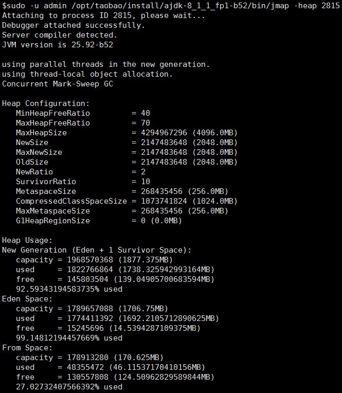 $sudo -u admin /opt/taobao/instaII/ajdk-8 1 1 fp1-b52/bin/jmap  Attaching to process ID 2815, please wait.  Debugger attached successfully.  Server compiler detected.  JW version is 25.92-b52  using parallel threads in the new generation.  using thread-local object allocation.  -heap 2815  Concurrent Mark-Sweep GC  Heap Configuration:  MinHeapFreeRatio  MaxHeapFreeRatio  MaxHeapSize  NewSize  MaxNewSize  OldSize  NewRatio  SurvivorRatio  MetaspaceSize  Comp ressedCIassSpaceSize  MaxMetaspaceSize  GlHeapRegionSize  Heap Usage:  40  70  4294967296 (4096. OMB)  2147483648 (2048. OMB)  2147483648 (2048.014B)  2147483648 (2048.014B)  2  10  268435456 (256. OMB)  - 1073741824 (1024.014B)  268435456 (256. OMB)  O (0.014B)  New Generation (Eden + 1 Survivor Space) :  capacity  used  f ree  1968570368 (1877.375MB)  1822766864 (1738.32594299316414B)  145803504 (139.0490570068359414B)  92.59343194583735% used  Eden Space:  capacity  used  f ree  1789657088 (1706.7514B)  1774411392 (1692.210571289062514B)  15245696 (14.5394287109375MB)  99.14812194457669% used  From Space:  capacity  used  f ree  178913280 (170.62514B)  48355472 (46.1153717041015614B)  130557808 (124.50962829589844MB)  27.02732407566392% used