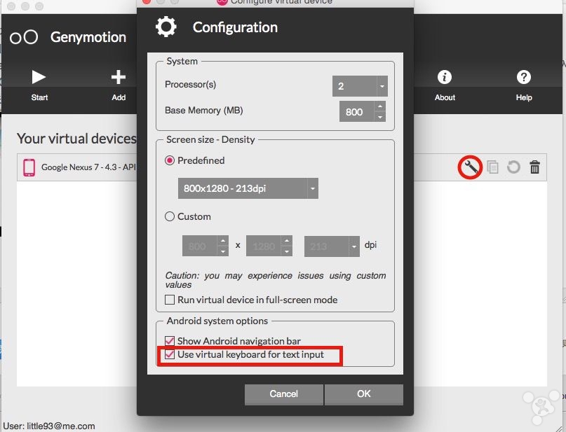 00  Genymotion  Your virtual device  Google Nexus 7 - 4.3 - API  User: littlega@me.com  Configuration  System  Processor(s)  Base Memory (MB)  Screen size - Density  @ Predefined  800<1280 - 213dpi  C) Custom  dpi  Caution: you may experience issues using custom  values  Run virtual device in full-screen mode  Android system options  Show Android navi ation bar  use virtual keyboard for text input  to